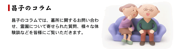 昌子のコラムでは、墓所に関するお問い合わせ、霊園について寄せられた質問、様々な体験談などを皆様にご覧いただきます。